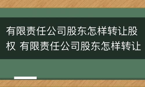 有限责任公司股东怎样转让股权 有限责任公司股东怎样转让股权的