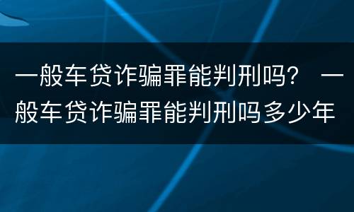 一般车贷诈骗罪能判刑吗？ 一般车贷诈骗罪能判刑吗多少年