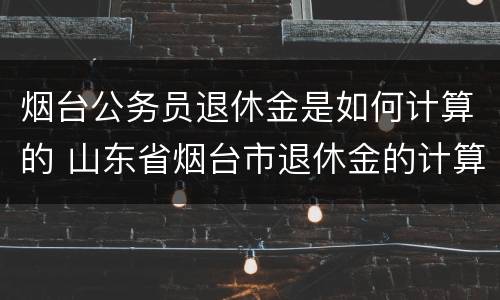 烟台公务员退休金是如何计算的 山东省烟台市退休金的计算方法