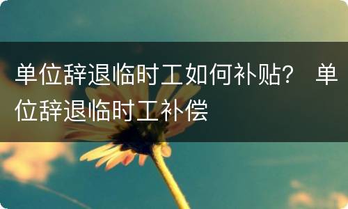 单位辞退临时工如何补贴？ 单位辞退临时工补偿