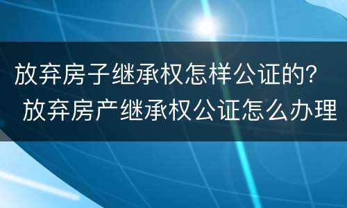 放弃房子继承权怎样公证的？ 放弃房产继承权公证怎么办理