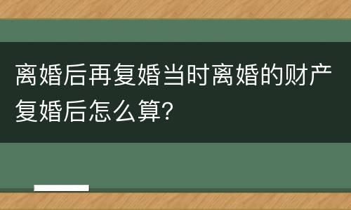 离婚后再复婚当时离婚的财产复婚后怎么算？