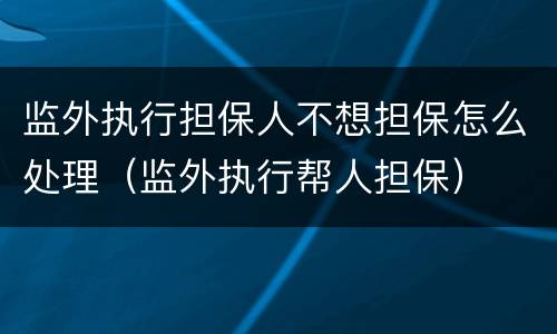 监外执行担保人不想担保怎么处理（监外执行帮人担保）