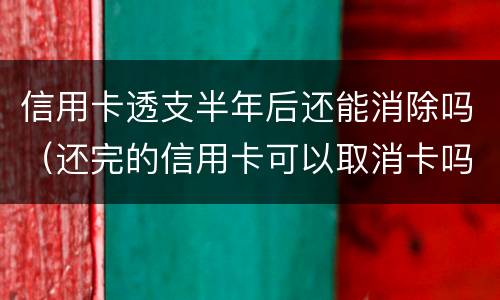 信用卡透支半年后还能消除吗（还完的信用卡可以取消卡吗）