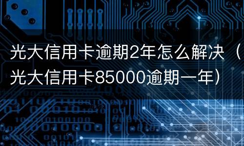 光大信用卡逾期2年怎么解决（光大信用卡85000逾期一年）