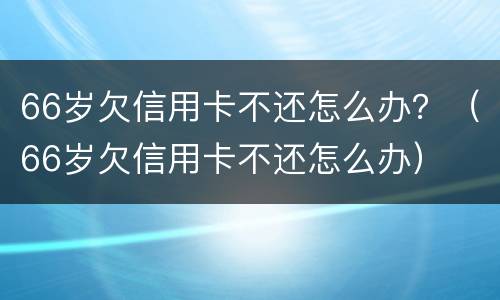 66岁欠信用卡不还怎么办？（66岁欠信用卡不还怎么办）