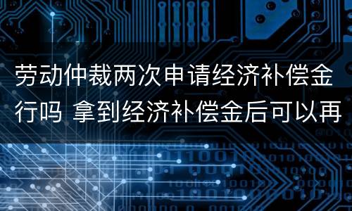 劳动仲裁两次申请经济补偿金行吗 拿到经济补偿金后可以再次申请劳动仲裁