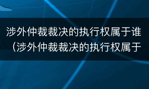 涉外仲裁裁决的执行权属于谁（涉外仲裁裁决的执行权属于谁）
