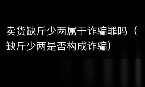 卖货缺斤少两属于诈骗罪吗（缺斤少两是否构成诈骗）