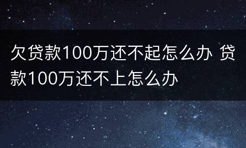 欠贷款100万还不起怎么办 贷款100万还不上怎么办