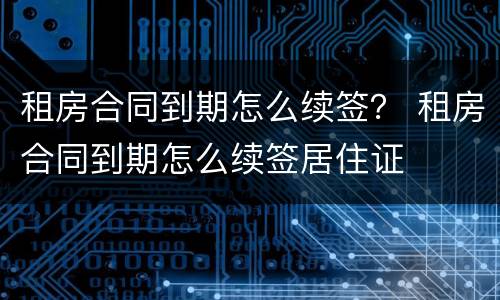 租房合同到期怎么续签？ 租房合同到期怎么续签居住证