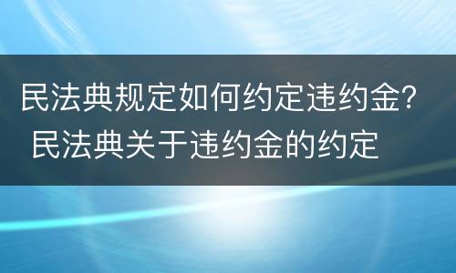 民法典规定如何约定违约金？ 民法典关于违约金的约定