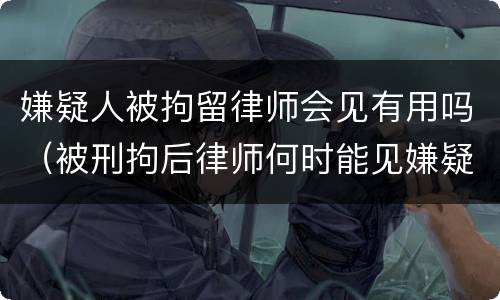 嫌疑人被拘留律师会见有用吗（被刑拘后律师何时能见嫌疑人）