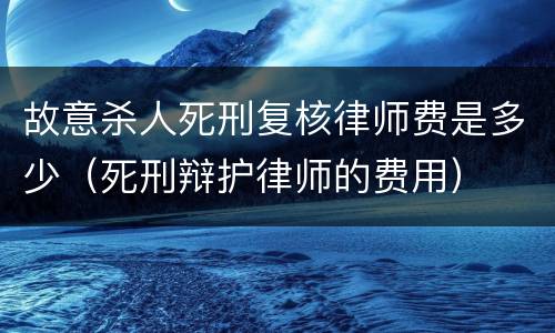 故意杀人死刑复核律师费是多少（死刑辩护律师的费用）