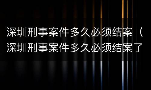 深圳刑事案件多久必须结案（深圳刑事案件多久必须结案了）