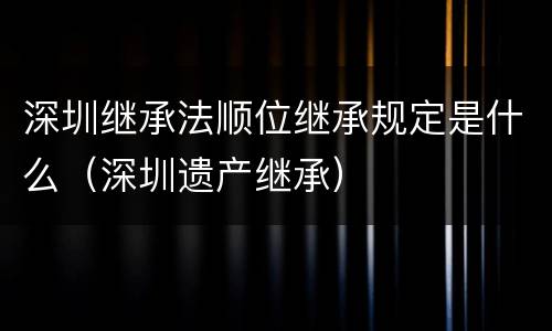 深圳继承法顺位继承规定是什么（深圳遗产继承）
