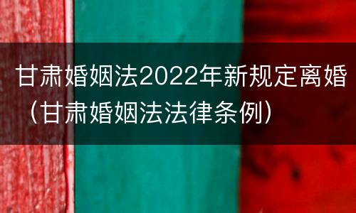 甘肃婚姻法2022年新规定离婚（甘肃婚姻法法律条例）