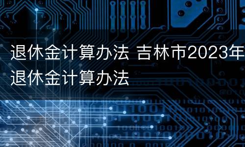 退休金计算办法 吉林市2023年退休金计算办法