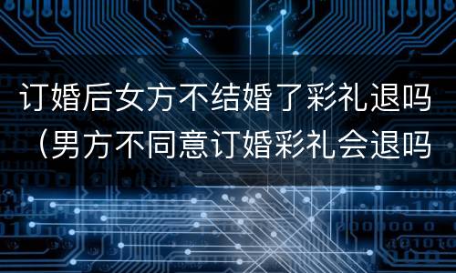 订婚后女方不结婚了彩礼退吗（男方不同意订婚彩礼会退吗）
