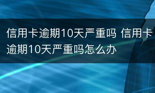 信用卡逾期10天严重吗 信用卡逾期10天严重吗怎么办