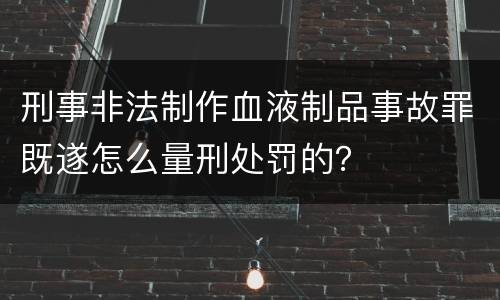 刑事非法制作血液制品事故罪既遂怎么量刑处罚的？