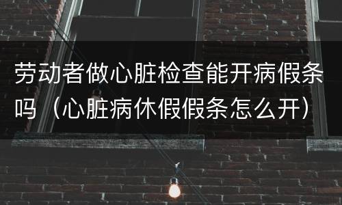 劳动者做心脏检查能开病假条吗（心脏病休假假条怎么开）