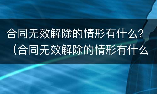 合同无效解除的情形有什么？（合同无效解除的情形有什么）