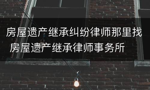 房屋遗产继承纠纷律师那里找 房屋遗产继承律师事务所