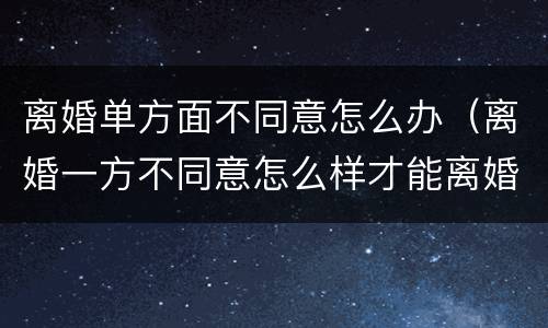 离婚单方面不同意怎么办（离婚一方不同意怎么样才能离婚）