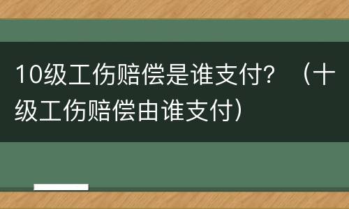 10级工伤赔偿是谁支付？（十级工伤赔偿由谁支付）
