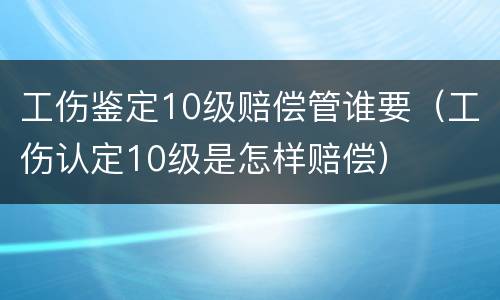 工伤鉴定10级赔偿管谁要（工伤认定10级是怎样赔偿）