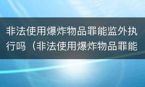非法使用爆炸物品罪能监外执行吗（非法使用爆炸物品罪能监外执行吗判几年）