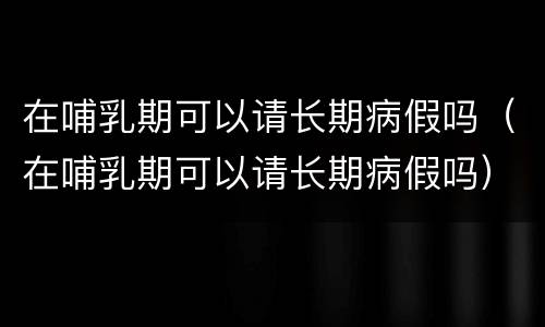 在哺乳期可以请长期病假吗（在哺乳期可以请长期病假吗）
