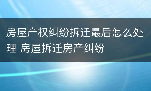 房屋产权纠纷拆迁最后怎么处理 房屋拆迁房产纠纷