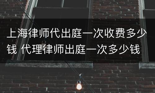 上海律师代出庭一次收费多少钱 代理律师出庭一次多少钱