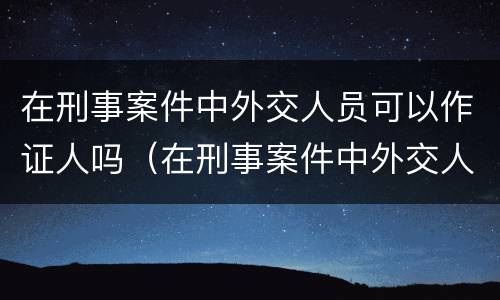 在刑事案件中外交人员可以作证人吗（在刑事案件中外交人员可以作证人吗怎么处理）