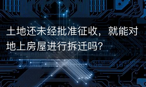 土地还未经批准征收，就能对地上房屋进行拆迁吗？