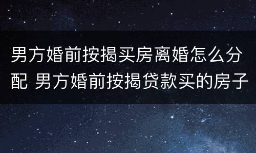 男方婚前按揭买房离婚怎么分配 男方婚前按揭贷款买的房子离婚后归谁