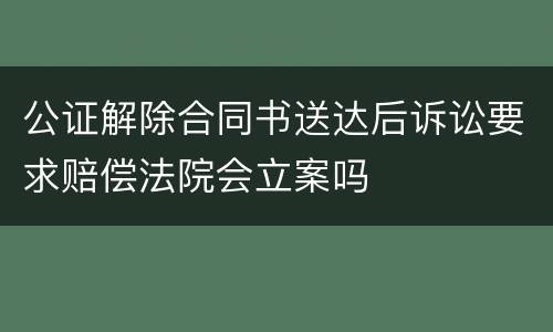 公证解除合同书送达后诉讼要求赔偿法院会立案吗