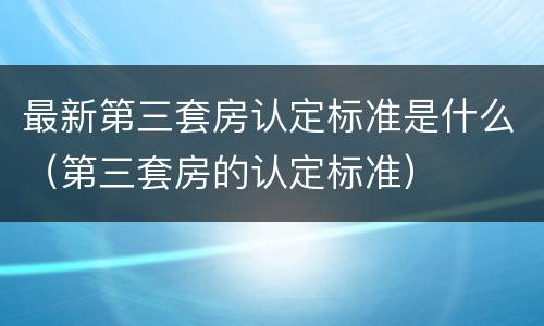 最新第三套房认定标准是什么（第三套房的认定标准）