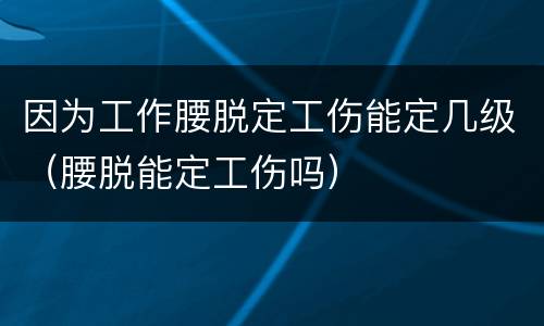 因为工作腰脱定工伤能定几级（腰脱能定工伤吗）