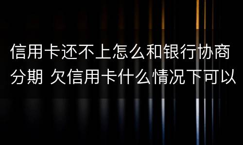 信用卡还不上怎么和银行协商分期 欠信用卡什么情况下可以和银行协商分期还