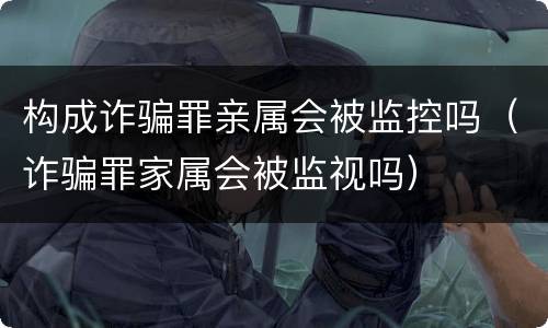 构成诈骗罪亲属会被监控吗（诈骗罪家属会被监视吗）