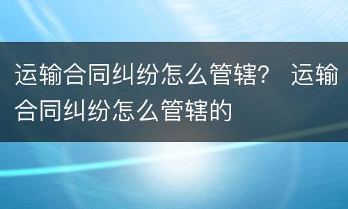 运输合同纠纷怎么管辖？ 运输合同纠纷怎么管辖的