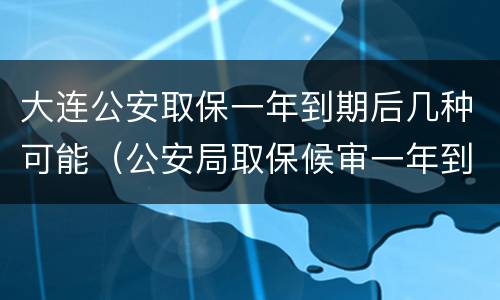 大连公安取保一年到期后几种可能（公安局取保候审一年到期后怎么办）