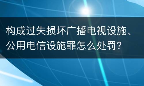 构成过失损坏广播电视设施、公用电信设施罪怎么处罚？