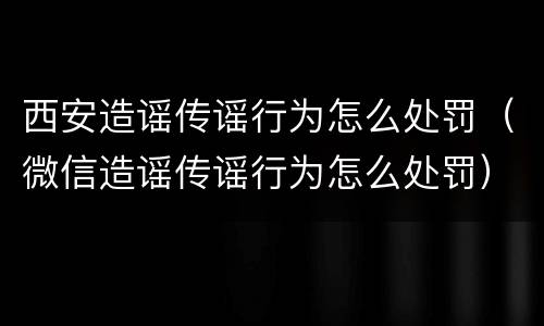 西安造谣传谣行为怎么处罚（微信造谣传谣行为怎么处罚）