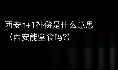 西安n+1补偿是什么意思（西安能堂食吗?）