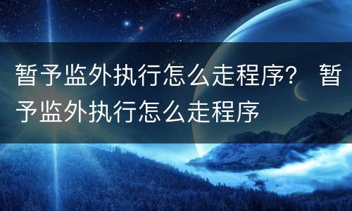 暂予监外执行怎么走程序？ 暂予监外执行怎么走程序