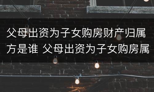 父母出资为子女购房财产归属方是谁 父母出资为子女购房属于赠与吗